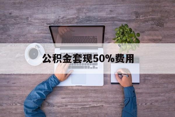 最新公积金套现50%费用方法分析(最方便真实的平湖公积金套现需要什么手续方法)