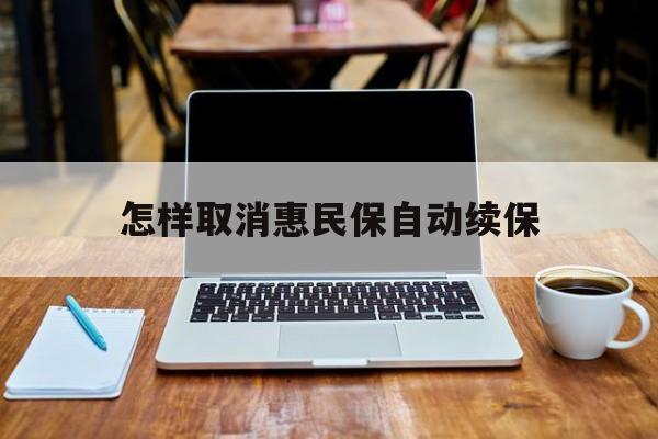 最新怎样取消惠民保自动续保方法分析(最方便真实的平湖怎样取消惠民保自动续保业务方法)
