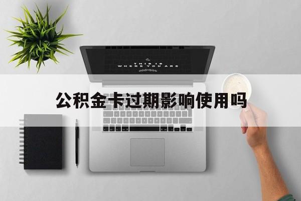 最新公积金卡过期影响使用吗方法分析(最方便真实的平湖公积金卡过期影响使用吗怎么办方法)