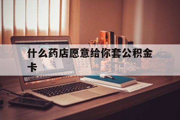 最新什么药店愿意给你套公积金卡方法分析(最方便真实的平湖什么药店愿意给你套公积金卡的钱方法)