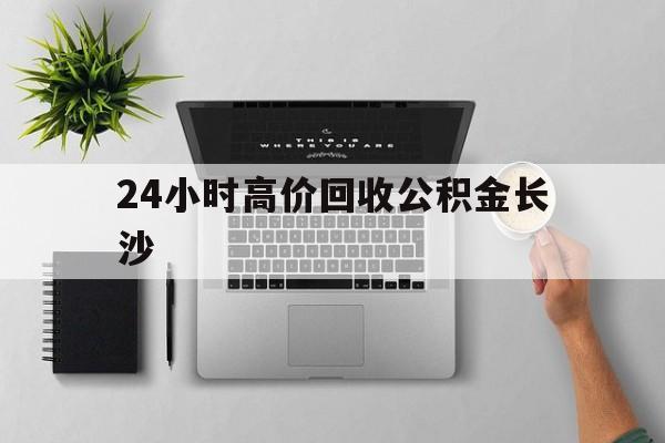 最新24小时高价回收公积金长沙方法分析(最方便真实的平湖长沙公积金n方法)